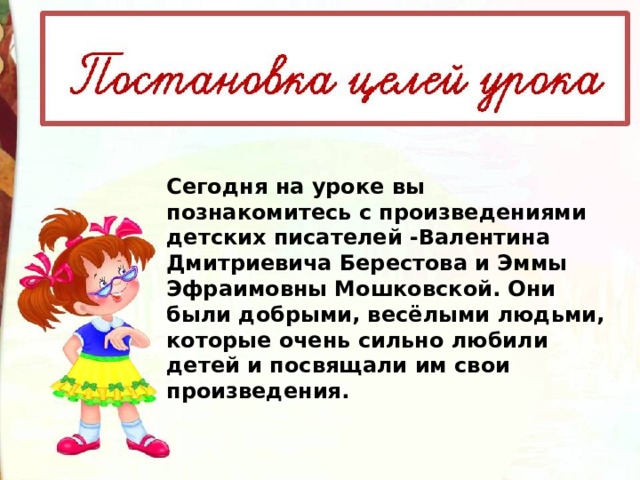 Сегодня на уроке вы познакомитесь с произведениями детских писателей -Валентина Дмитриевича Берестова и Эммы Эфраимовны Мошковской. Они были добрыми, весёлыми людьми, которые очень сильно любили детей и посвящали им свои произведения. 