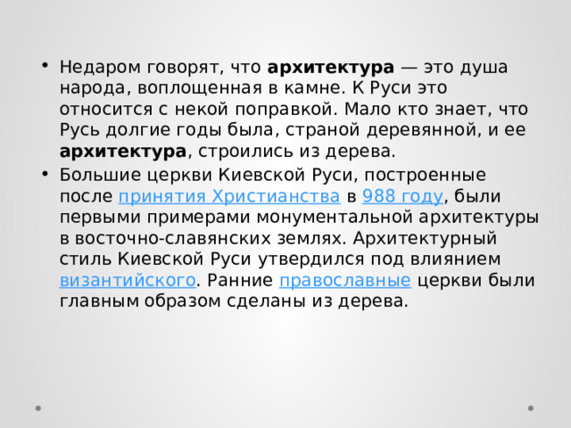 Недаром говорят, что архитектура — это душа народа, воплощенная в камне. К Руси это относится с некой поправкой. Мало кто знает, что Русь долгие годы была, страной деревянной, и ее архитектура , строились из дерева. Большие церкви Киевской Руси, построенные после принятия Христианства в 988 году , были первыми примерами монументальной архитектуры в восточно-славянских землях. Архитектурный стиль Киевской Руси утвердился под влиянием византийского . Ранние православные церкви были главным образом сделаны из дерева. 