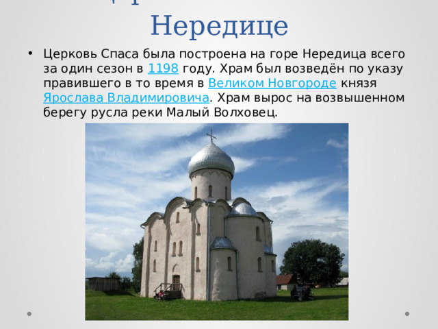 Церковь Спаса на Нередице Церковь Спаса была построена на горе Нередица всего за один сезон в 1198 году. Храм был возведён по указу правившего в то время в Великом Новгороде  князя Ярослава Владимировича . Храм вырос на возвышенном берегу русла реки Малый Волховец. 