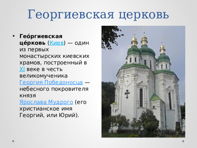 Георгиевская церковь Гео́ргиевская це́рковь  ( Киев ) — один из первых монастырских киевских храмов, построенный в XI веке в честь великомученика Георгия Победоносца  — небесного покровителя князя Ярослава Мудрого (его христианское имя Георгий, или Юрий). 