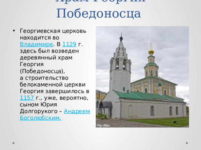 Храм Георгия Победоносца Георгиевская церковь находится во Владимире . В 1129 г. здесь был возведен деревянный храм Георгия (Победоносца), а строительство белокаменной церкви Георгия завершилось в 1157 г., уже, вероятно, сыном Юрия Долгорукого – Андреем Боголюбским. 