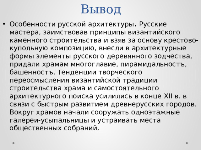 Особенности русской архитектуры . Русские мастера, заимствовав принципы византийского каменного строительства и взяв за основу крестово-купольную композицию, внесли в архитектурные формы элементы русского деревянного зодчества, придали храмам многоглавие, пирамидальностъ, башенностъ. Тенденции творческого переосмысления византийской традиции строительства храма и самостоятельного архитектурного поиска усилились в конце XII в. в связи с быстрым развитием древнерусских городов. Вокруг храмов начали сооружать одноэтажные галереи-усыпальницы и устраивать места общественных собраний. Вывод 