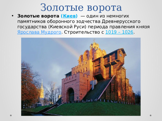 Золотые ворота Золотые ворота ( Киев )   — один из немногих памятников оборонного зодчества Древнерусского государства (Киевской Руси) периода правления князя Ярослава Мудрого . Строительство с 1019 – 1026 . 
