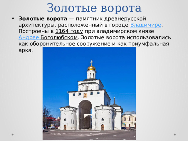 Золотые ворота Золотые ворота  — памятник древнерусской архитектуры, расположенный в городе Владимире . Построены в 1164 году при владимирском князе Андрее Боголюбском . Золотые ворота использовались как оборонительное сооружение и как триумфальная арка. 
