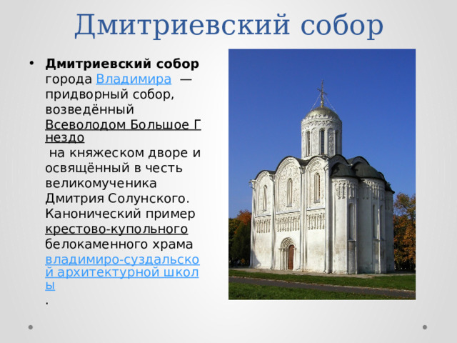 Дмитриевский собор Дмитриевский собор города Владимира  — придворный собор, возведённый Всеволодом Большое Гнездо на княжеском дворе и освящённый в честь великомученика Дмитрия Солунского. Канонический пример крестово-купольного белокаменного храма владимиро-суздальской архитектурной школы . 