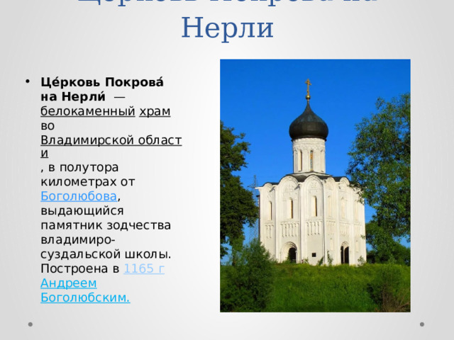Церковь Покрова на Нерли Це́рковь Покрова́ на Нерли́  — белокаменный  храм во Владимирской области , в полутора километрах от Боголюбова , выдающийся памятник зодчества владимиро-суздальской школы. Построена в 1165 г  Андреем Боголюбским. 