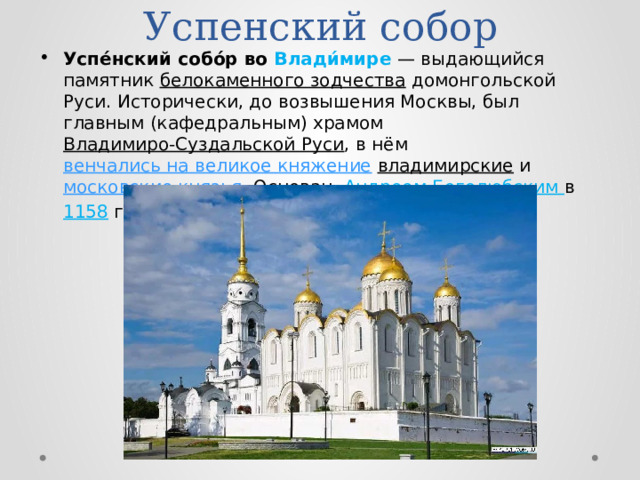 Успенский собор Успе́нский собо́р во Влади́мире  — выдающийся памятник белокаменного зодчества домонгольской Руси. Исторически, до возвышения Москвы, был главным (кафедральным) храмом Владимиро-Суздальской Руси , в нём венчались на великое княжение  владимирские и московские князья . Основан Андреем Боголюбским в 1158 году . 