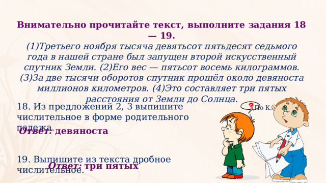 Внимательно прочитайте текст, выполните задания 18 — 19. (1)Третьего ноября тысяча девятьсот пятьдесят седьмого года в нашей стране был запущен второй искусственный спутник Земли. (2)Его вес — пятьсот восемь килограммов. (3)3а две тысячи оборотов спутник прошёл около девяноста миллионов километров. (4)Это составляет три пятых расстояния от Земли до Солнца. (По К. Лебедеву) 18. Из предложений 2, 3 выпишите числительное в форме родительного падежа. 19. Выпишите из текста дробное числительное. Ответ:  девяноста Ответ:  три пятых 