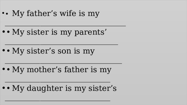 •  My father’s wife is my _______________________________ •  My sister is my parents’ _____________________________ •  My sister’s son is my ______________________________ •  My mother’s father is my ___________________________ •  My daughter is my sister’s ___________________________ 