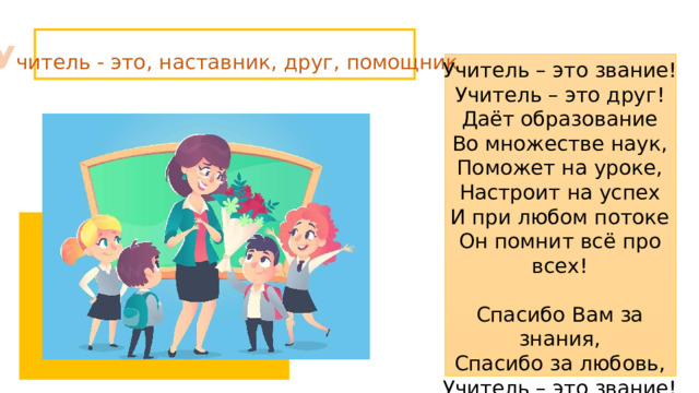 У читель - это, наставник, друг, помощник Учитель – это звание! Учитель – это друг! Даёт образование Во множестве наук, Поможет на уроке, Настроит на успех И при любом потоке Он помнит всё про всех! Спасибо Вам за знания, Спасибо за любовь, Учитель – это звание! Спасибо вновь и вновь! 