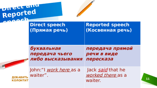 Direct and Reported speech Direct speech (Прямая речь) Reported speech (Косвенная речь) буквальная передача чьего либо высказывания передача прямой речи в виде пересказа John:“I work  here  as a waiter” .   Jack said that he worked  there  as a waiter. ДОБАВИТЬ НИЖНИЙ КОЛОНТИТУЛ 1 