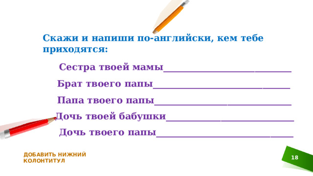 Скажи и напиши по-английски, кем тебе приходятся: Сестра твоей мамы____________________________ Брат твоего папы______________________________ Папа твоего папы______________________________ Дочь твоей бабушки____________________________ Дочь твоего папы______________________________ ДОБАВИТЬ НИЖНИЙ КОЛОНТИТУЛ  