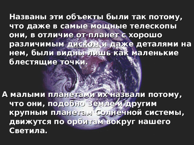  Названы эти объекты были так потому, что даже в самые мощные телескопы они, в отличие от планет с хорошо различимым диском и даже деталями на нем, были видны лишь как маленькие блестящие точки.   А малыми планетами их назвали потому, что они, подобно Земле и другим крупным планетам Солнечной системы, движутся по орбитам вокруг нашего Светила.    
