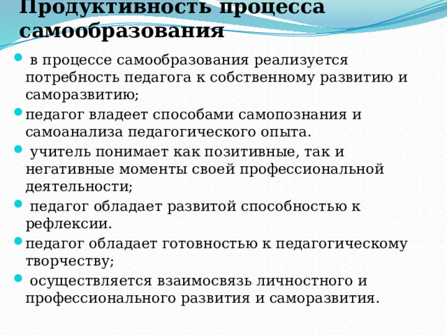 Продуктивность процесса самообразования   в процессе самообразования реализуется потребность педагога к собственному развитию и саморазвитию;        педагог владеет способами самопознания и самоанализа педагогического опыта.  учитель понимает как позитивные, так и негативные моменты своей профессиональной деятельности;         педагог обладает развитой способностью к рефлексии. педагог обладает готовностью к педагогическому творчеству;         осуществляется взаимосвязь личностного и профессионального развития и саморазвития. 