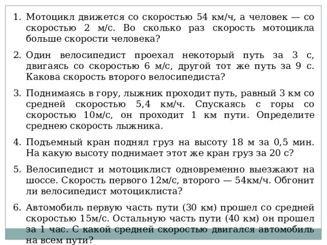 Мотоцикл движется со скоростью 54 км/ч, а человек — со скоростью 2 м/с. Во сколько раз скорость мотоцикла больше скорости человека? Один велосипедист проехал некоторый путь за 3 с, двигаясь со скоростью 6 м/с, другой тот же путь за 9 с. Какова скорость второго велосипедиста? Поднимаясь в гору, лыжник проходит путь, равный 3 км со средней скоростью 5,4 км/ч. Спускаясь с горы со скоростью 10м/с, он проходит 1 км пути. Определите среднею скорость лыжника. Подъемный кран поднял груз на высоту 18 м за 0,5 мин. На какую высоту поднимает этот же кран груз за 20 с? Велосипедист и мотоциклист одновременно выезжают на шоссе. Скорость первого 12м/с, второго — 54км/ч. Обгонит ли велосипедист мотоциклиста? Автомобиль первую часть пути (30 км) прошел со средней скоростью 15м/с. Остальную часть пути (40 км) он прошел за 1 час. С какой средней скоростью двигался автомобиль на всем пути? 