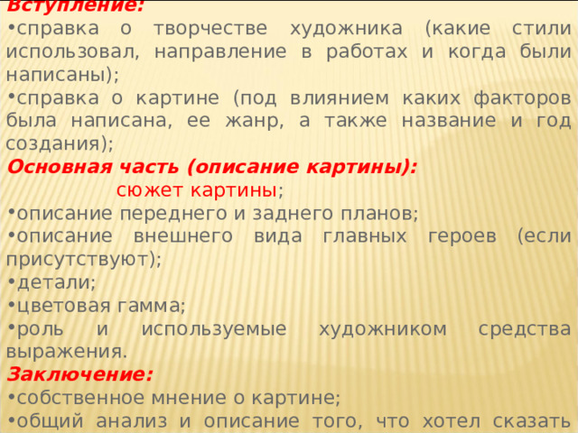  Структура сочинения Вступление: справка о творчестве художника (какие стили использовал, направление в работах и когда были написаны); справка о картине (под влиянием каких факторов была написана, ее жанр, а также название и год создания); Основная часть (описание картины):  сюжет картины ; описание переднего и заднего планов; описание внешнего вида главных героев (если присутствуют); детали; цветовая гамма; роль и используемые художником средства выражения. Заключение: собственное мнение о картине; общий анализ и описание того, что хотел сказать автор 