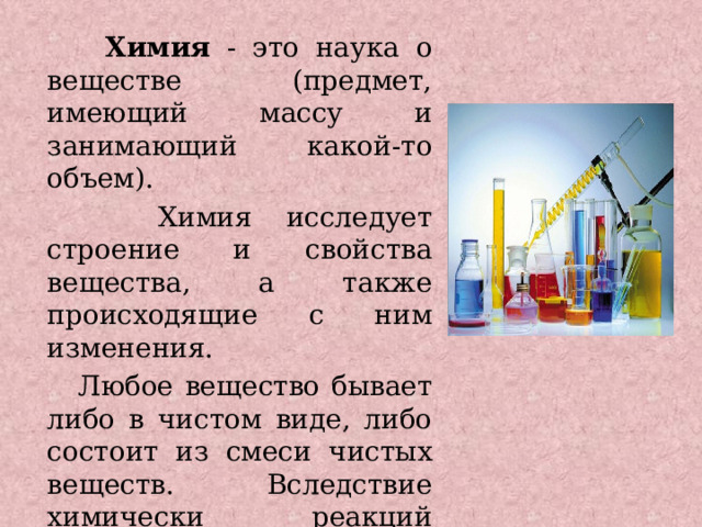   Химия - это наука о веществе (предмет, имеющий массу и занимающий какой-то объем).  Химия исследует строение и свойства вещества, а также происходящие с ним изменения.  Любое вещество бывает либо в чистом виде, либо состоит из смеси чистых веществ. Вследствие химически реакций вещества могут превращаться в новое вещество. 