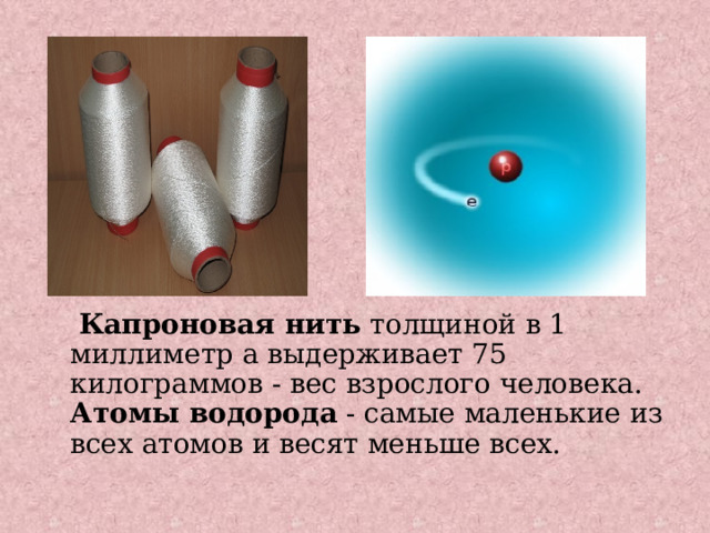  Капроновая нить толщиной в 1 миллиметр а выдерживает 75 килограммов - вес взрослого человека.  Атомы водорода - самые маленькие из всех атомов и весят меньше всех. 