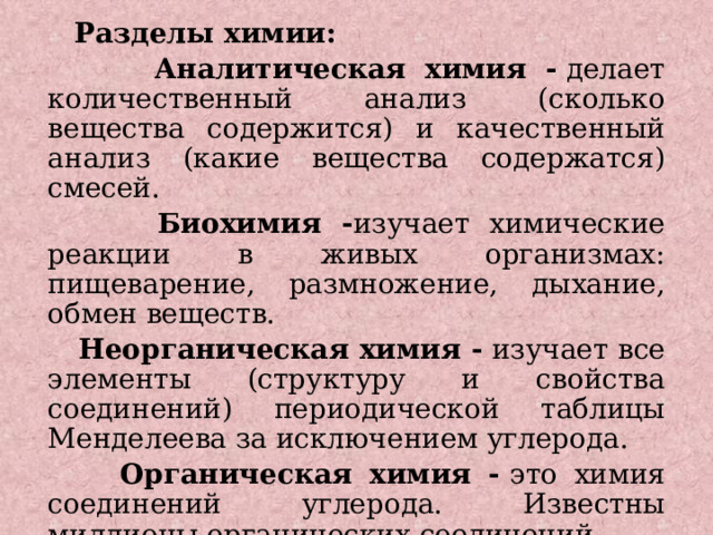  Разделы химии:  Аналитическая химия -  делает количественный анализ (сколько вещества содержится) и качественный анализ (какие вещества содержатся) смесей.  Биохимия - изучает химические реакции в живых организмах: пищеварение, размножение, дыхание, обмен веществ.  Неорганическая химия -  изучает все элементы (структуру и свойства соединений) периодической таблицы Менделеева за исключением углерода.  Органическая химия -  это химия соединений углерода. Известны миллионы органических соединений.  Физическая химия -  изучает физические явления и закономерности химических реакций. 