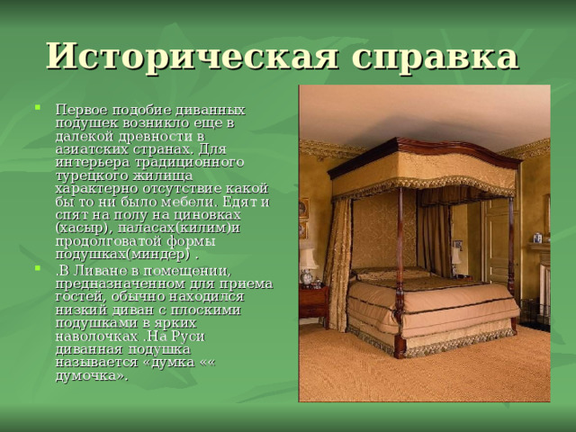 Историческая справка Первое подобие диванных подушек возникло еще в далекой древности в азиатских странах. Для интерьера традиционного турецкого жилища характерно отсутствие какой бы то ни было мебели. Едят и спят на полу на циновках (хасыр), паласах(килим)и продолговатой формы подушках(миндер) . .В Ливане в помещении, предназначенном для приема гостей, обычно находился низкий диван с плоскими подушками в ярких наволочках .На Руси диванная подушка называется «думка «« думочка». 