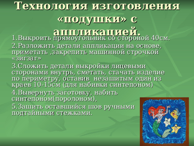 Технология изготовления «подушки» с аппликацией. 1.Выкроить прямоугольник со стороной 40см. 2.Разложить детали аппликации на основе, приметать ,закрепить машинной строчкой «зигзаг» 3.Сложить детали выкройки лицевыми сторонами внутрь, сметать, стачать изделие по периметру, оставив незашитым один из краев 10-15см (для набивки синтепоном) 4.Вывернуть заготовку, набить синтепоном(поролоном), 5.Зашить оставшийся шов ручными подтайными стежками. 