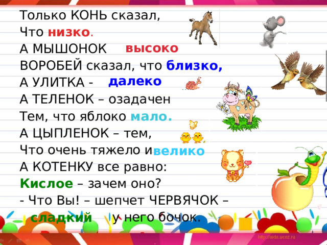 Только КОНЬ сказал, Что низко . А МЫШОНОК  ВОРОБЕЙ сказал, что близко, А УЛИТКА -  А ТЕЛЕНОК – озадачен Тем, что яблоко мало. А ЦЫПЛЕНОК – тем, Что очень тяжело и  А КОТЕНКУ все равно: Кислое – зачем оно? - Что Вы! – шепчет ЧЕРВЯЧОК –  у него бочок. высоко далеко велико сладкий 