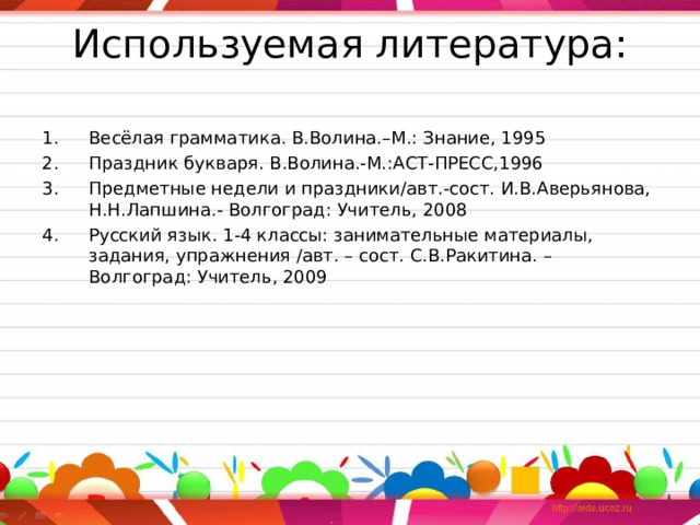 Используемая литература:   Весёлая грамматика. В.Волина.–М.: Знание, 1995 Праздник букваря. В.Волина.-М.:АСТ-ПРЕСС,1996 Предметные недели и праздники/авт.-сост. И.В.Аверьянова, Н.Н.Лапшина.- Волгоград: Учитель, 2008 Русский язык. 1-4 классы: занимательные материалы, задания, упражнения /авт. – сост. С.В.Ракитина. – Волгоград: Учитель, 2009 