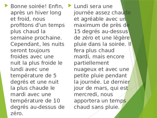 Bonne soirée! Enfin, après un hiver long et froid, nous profitons d'un temps plus chaud la semaine prochaine. Cependant, les nuits seront toujours froides avec une nuit la plus froide le lundi avec une température de 5 degrés et une nuit la plus chaude le mardi avec une température de 10 degrés au-dessus de zéro. Lundi sera une journée assez chaude et agréable avec un maximum de près de 15 degrés au-dessus de zéro et une légère pluie dans la soirée. Il fera plus chaud mardi, mais encore partiellement nuageux et avec une petite pluie pendant la journée. Le dernier jour de mars, qui est mercredi, nous apportera un temps chaud sans pluie. 