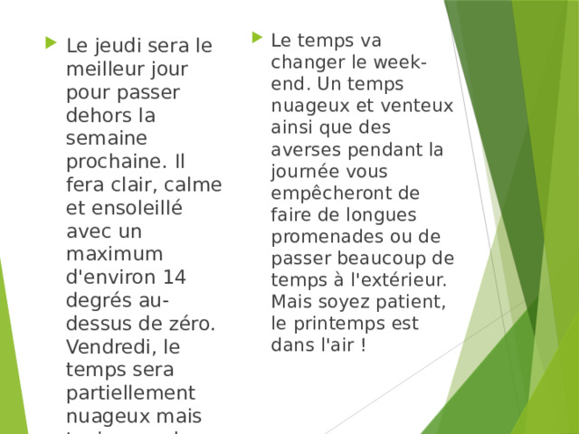 Le temps va changer le week-end. Un temps nuageux et venteux ainsi que des averses pendant la journée vous empêcheront de faire de longues promenades ou de passer beaucoup de temps à l'extérieur. Mais soyez patient, le printemps est dans l'air ! Le jeudi sera le meilleur jour pour passer dehors la semaine prochaine. Il fera clair, calme et ensoleillé avec un maximum d'environ 14 degrés au-dessus de zéro. Vendredi, le temps sera partiellement nuageux mais toujours calme. 