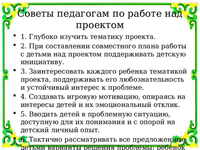Советы педагогам по работе над проектом 1. Глубоко изучить тематику проекта. 2. При составлении совместного плана работы с детьми над проектом поддерживать детскую инициативу. 3. Заинтересовать каждого ребенка тематикой проекта, поддерживать его любознательность и устойчивый интерес к проблеме. 4. Создавать игровую мотивацию, опираясь на интересы детей и их эмоциональный отклик. 5. Вводить детей в проблемную ситуацию, доступную для их понимания и с опорой на детский личный опыт. 6. Тактично рассматривать все предложенные детьми варианты решения проблемы: ребенок должен иметь право на ошибку и не бояться высказываться. 