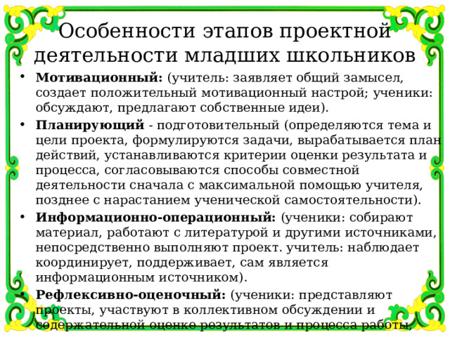Особенности этапов проектной деятельности младших школьников Мотивационный: (учитель: заявляет общий замысел, создает положительный мотивационный настрой; ученики: обсуждают, предлагают собственные идеи). Планирующий - подготовительный (определяются тема и цели проекта, формулируются задачи, вырабатывается план действий, устанавливаются критерии оценки результата и процесса, согласовываются способы совместной деятельности сначала с максимальной помощью учителя, позднее с нарастанием ученической самостоятельности). Информационно-операционный: (ученики: собирают материал, работают с литературой и другими источниками, непосредственно выполняют проект. учитель: наблюдает координирует, поддерживает, сам является информационным источником). Рефлексивно-оценочный: (ученики: представляют проекты, участвуют в коллективном обсуждении и содержательной оценке результатов и процесса работы, осуществляют устную или письменную самооценку, учитель выступает участником коллективной оценочной деятельности). 