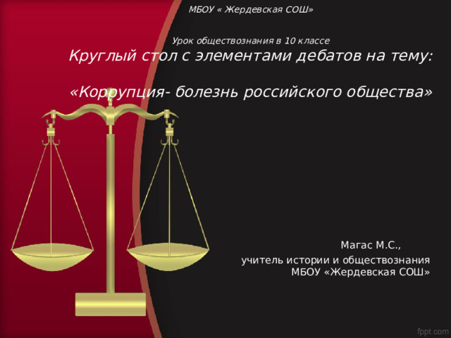     МБОУ « Жердевская СОШ»    Урок обществознания в 10 классе  Круглый стол с элементами дебатов на тему:  «Коррупция- болезнь российского общества»       Магас М.С., учитель истории и обществознания МБОУ «Жердевская СОШ» 