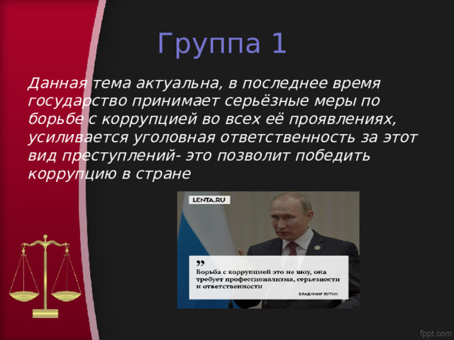 Группа 1 Данная тема актуальна, в последнее время государство принимает серьёзные меры по борьбе с коррупцией во всех её проявлениях, усиливается уголовная ответственность за этот вид преступлений- это позволит победить коррупцию в стране 