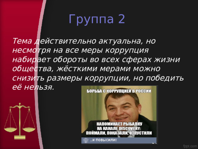 Группа 2 Тема действительно актуальна, но несмотря на все меры коррупция набирает обороты во всех сферах жизни общества, жёсткими мерами можно снизить размеры коррупции, но победить её нельзя. 