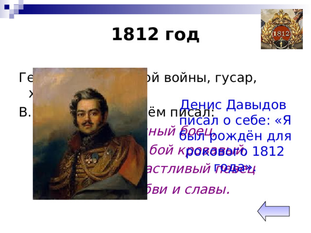 1812 год Герой партизанской войны, гусар, храбрец, поэт. В.И.Жуковский о нём писал: Пламенный боец, Он вихрем в бой кровавый, Он в мире счастливый певец Вина, любви и славы . Денис Давыдов писал о себе: «Я был рождён для рокового 1812 года». 