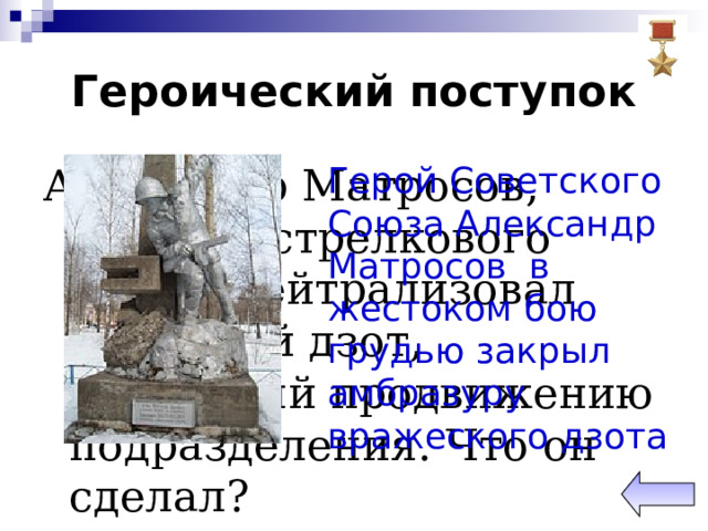 Героический поступок Александр Матросов, рядовой стрелкового полка, нейтрализовал немецкий дзот, мешавший продвижению подразделения. Что он сделал? Герой Советского Союза Александр Матросов в жестоком бою грудью закрыл амбразуру вражеского дзота 