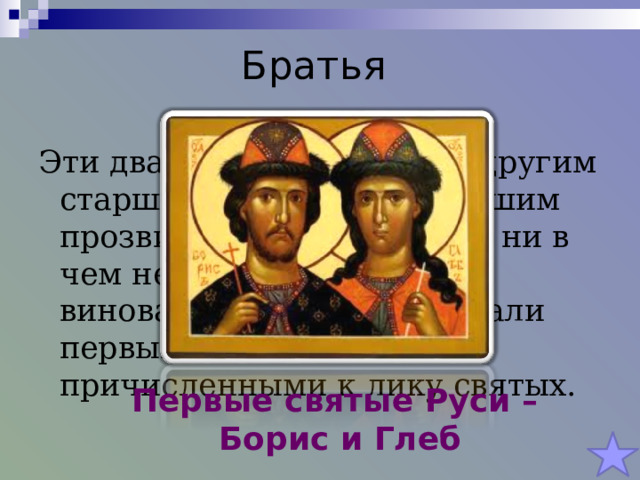 Братья Эти два брата были убиты другим старшим братом, получившим прозвище Окаянный, хотя ни в чем не были перед ним виноваты. Позднее они стали первыми князьями, причисленными к лику святых. Первые святые Руси – Борис и Глеб 