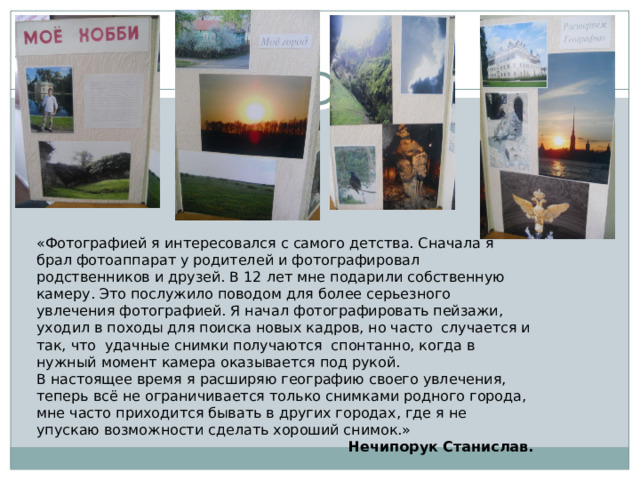 «Фотографией я интересовался с самого детства. Сначала я брал фотоаппарат у родителей и фотографировал родственников и друзей. В 12 лет мне подарили собственную камеру. Это послужило поводом для более серьезного увлечения фотографией. Я начал фотографировать пейзажи, уходил в походы для поиска новых кадров, но часто случается и так, что удачные снимки получаются спонтанно, когда в нужный момент камера оказывается под рукой. В настоящее время я расширяю географию своего увлечения, теперь всё не ограничивается только снимками родного города, мне часто приходится бывать в других городах, где я не упускаю возможности сделать хороший снимок.» Нечипорук Станислав.  