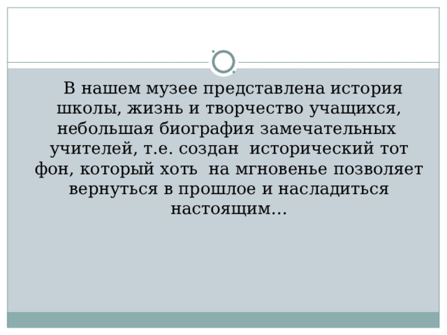  В нашем музее представлена история школы, жизнь и творчество учащихся, небольшая биография замечательных учителей, т.е. создан исторический тот фон, который хоть на мгновенье позволяет вернуться в прошлое и насладиться настоящим… 