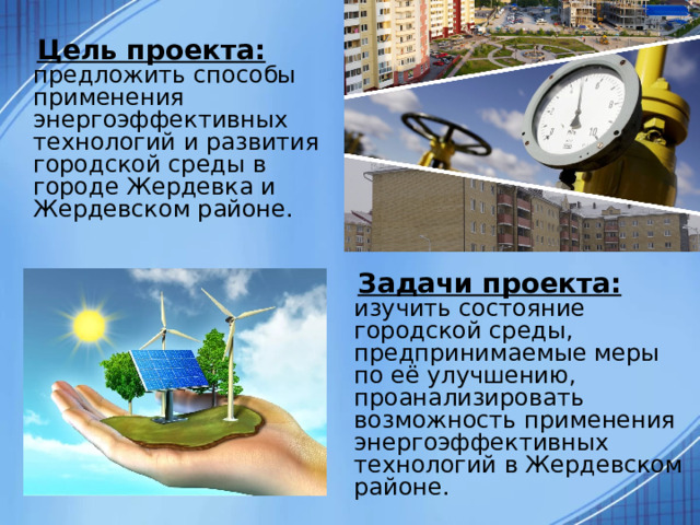  Цель проекта: предложить способы применения энергоэффективных технологий и развития городской среды в городе Жердевка и Жердевском районе.  Задачи проекта: изучить состояние городской среды, предпринимаемые меры по её улучшению, проанализировать возможность применения энергоэффективных технологий в Жердевском районе. 