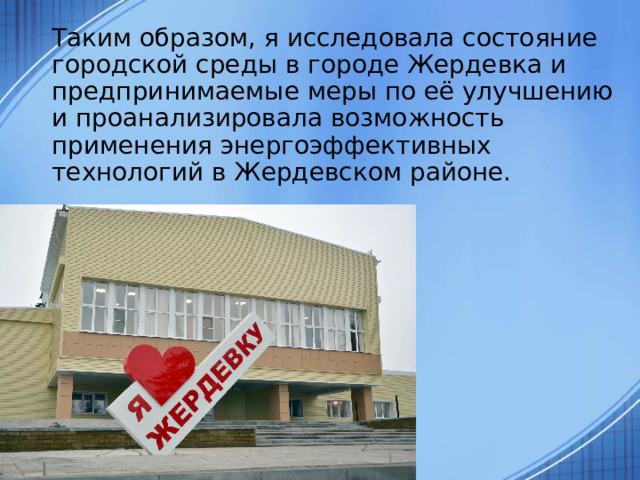  Таким образом, я исследовала состояние городской среды в городе Жердевка и предпринимаемые меры по её улучшению и проанализировала возможность применения энергоэффективных технологий в Жердевском районе. 