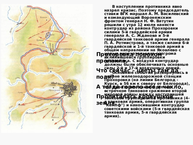 Оборона Курского выступа возлагалась на войска Центрального и Воронежского фронтов. Командующий генерал К. К. Рокоссовский центральным фронтом наиболее вероятным направлением действий главных сил противника считал Поныри, Курск, а вспомогательными - Малоархангельск и Гнилец. Поэтому он решил сосредоточить основные силы фронта на правом крыле. Командующий Воронежским фронтом генерал Н. Ф. Ватутин определил, что наступление противника может быть в направлениях Белгород, Обоянь, Короча, Волчанск, Новый Оскол. Поэтому основные силы было решено сосредоточить в центре и на левом крыле фронта. 
