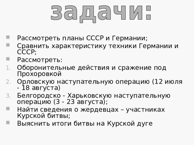 Рассмотреть планы СССР и Германии; Сравнить характеристику техники Германии и СССР; Рассмотреть: Оборонительные действия и  сражение под Прохоровкой Орловскую наступательную операцию (12 июля - 18 августа) Белгородско - Харьковскую наступательную операцию (3 - 23 августа); Найти сведения о жердевцах – участниках Курской битвы; Выяснить итоги битвы на Курской дуге 