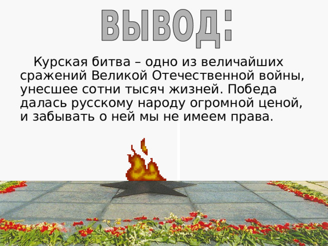 В итоге битвы под Курском советские войска сломили становой хребет немецко-фашистской армии, сорвали её попытки взять реванш за поражение под Сталинградом и заставили окончательно перейти к стратегической обороне. Советские Вооружённые Силы прочно захватили стратегическую инициативу. Завершился коренной перелом в ходе Великой Отечественной войны в пользу СССР.  