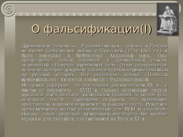 О фальсификации( I )   Древнейшая  летопись  – Радзивиловская – попала  в Россию во время Семилетней войны с Пруссией (1756-1763 гг.) и была передана в библиотеку Академии наук. Она представляет собой основной и древнейший список знаменитой «Повести временных лет». Этим определяется то место, которое документ занимает среди первоисточников по русской истории. Все остальные списки «Повести временных лет» являются копиями с Радзивиловской.   Историки датируют её последним десятилетием XV в., а листы от переплета - XVIII в. Однако нумерация листов рукописи идет сначала латинскими буквами, а потом (т.е. остальной текст) – арабскими цифрами. Эта нумерация проставлена в правом верхнем углу каждого листа. Рукопись пронумерована вполне естественным для XVIII в. способом. Однако такая арабская нумерация выглядела бы крайне странно для летописи, составленной на Руси в XV в. 
