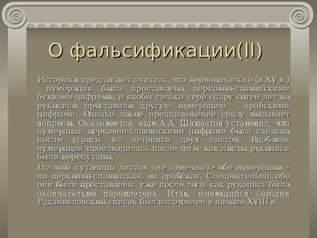 О фальсификации( II )    Историки предлагают считать, что первоначально (в XV в.) нумерация была проставлена церковно-славянскими буквами-цифрами, и якобы только через пару сотен лет на рукописи проставили другую нумерацию – арабскими цифрами. Однако такое предположение сразу вызывает вопросы. Оказывается, еще А.А. Шахматов установил, что нумерация церковно-славянскими цифрами была сделана после утраты из летописи двух листов. Вдобавок нумерация производилась после того, как листы рукописи были перепутаны.   Но этой путаницы листов «не замечают» обе нумерации – ни церковно-славянская, ни арабская. Следовательно, обе они были проставлены уже после того, как рукопись была окончательно переплетена. Итак, имеющийся сегодня Радзивиловский список был изготовлен в начале XVIII в. 