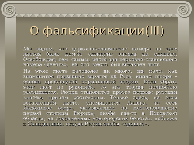 О фальсификации( III )   Мы видим, что церковно-славянские номера на трех листах были кем-то сдвинуты вперед на единицу. Освобождая , тем самым, место для церковно-славянского номера «девять»,  н а это место был вставлен лист.   На этом листе изложено ни много, ни мало, как знаменитое призвание варягов на Русь, иначе говоря – основа пресловутой норма н нской теории. Если убрать этот лист из рукописи, то эта теория полностью рассыпается: Рюрик становится просто первым русским князем, причем ростовским. Только здесь, на этом вставленном листе, упоминается Ладога, то есть Ладожское озеро, указывающее на местоположение первой столицы Рюрика, якобы где-то в Псковской области, на современных новгородских болотах, поближе к Скандинавии, откуда Рюрик якобы «пришел». 