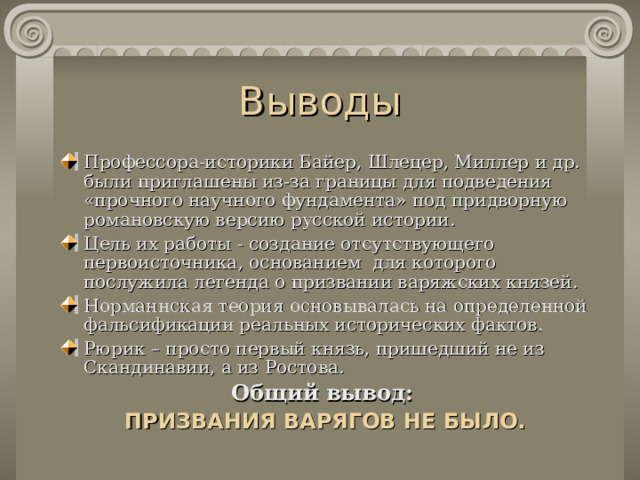 Выводы П рофессора-историки Байер, Шлецер, Миллер и др. были приглашены из-за границы д ля подведения «прочного научного фундамента» под придворную романовскую версию русской истории . Цель их работы - создание отсутствующего первоисточника , основанием для которого послужила л егенда о призвании варяжских князей . Норман н ская теория основывалась на определенной фальсификации реальных исторических фактов. Рюрик – просто первый князь, пришедший не из Скандинавии, а из Ростова. Общий вывод:  ПРИЗВАНИЯ ВАРЯГОВ НЕ БЫЛО.  