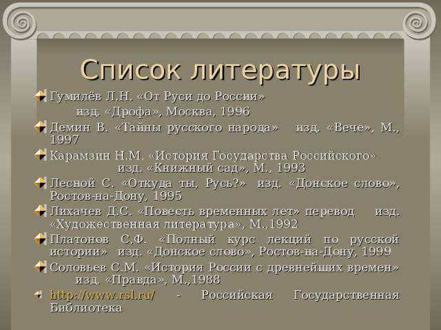 Список литературы Гумилёв Л.Н. «От Руси до России» изд. «Дрофа», Москва, 1996 изд. «Дрофа», Москва, 1996 изд. «Дрофа», Москва, 1996 Демин  В. «Тайны русского народа»      изд. « Вече » , М., 1997 Карамзин Н.М. «История Государства Российского»    изд. « Книжный сад » , М., 1993 Лесной С.  «Откуда ты, Русь?»       изд. « Донское слово » , Ростов-на-Дону, 1995 Лихачев Д.С. «Повесть временных лет» перевод     изд. « Художественная литература » ,  М.,1992 Платонов С.Ф. «Полный курс лекций по русской истории»    изд. « Донское слово » , Ростов-на-Дону, 1999 Соловьев С.М. «История России с древнейших времен»   изд. « Правда » , М.,1988 http://www.rsl.ru/ - Российская Государственная Библиотека  