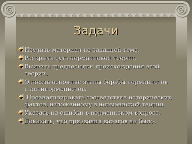 Задачи Изучить материал по заданной теме. Раскрыть суть норманнской теории. Выявить предпосылки происхождения этой теории. Опи сать основные этапы борьбы норманистов и антинорманистов.  Проанализировать соответствие исторических фактов , изложенному в норманнской теории. Указать на ошибки в норманнском вопросе. Доказать, что призвания варягов не было. 